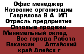 Офис-менеджер › Название организации ­ Гаврилова В.А, ИП › Отрасль предприятия ­ Оптовые продажи › Минимальный оклад ­ 20 000 - Все города Работа » Вакансии   . Алтайский край,Алейск г.